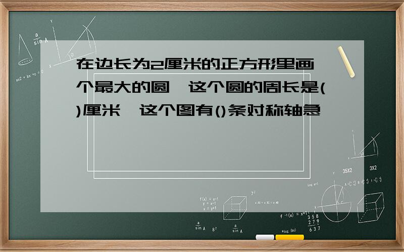 在边长为2厘米的正方形里画一个最大的圆,这个圆的周长是()厘米,这个图有()条对称轴急