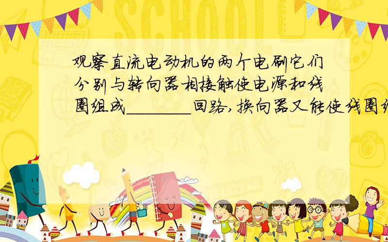 观察直流电动机的两个电刷它们分别与转向器相接触使电源和线圈组成_______回路,换向器又能使线圈经过平衡位置时自动地改变________.