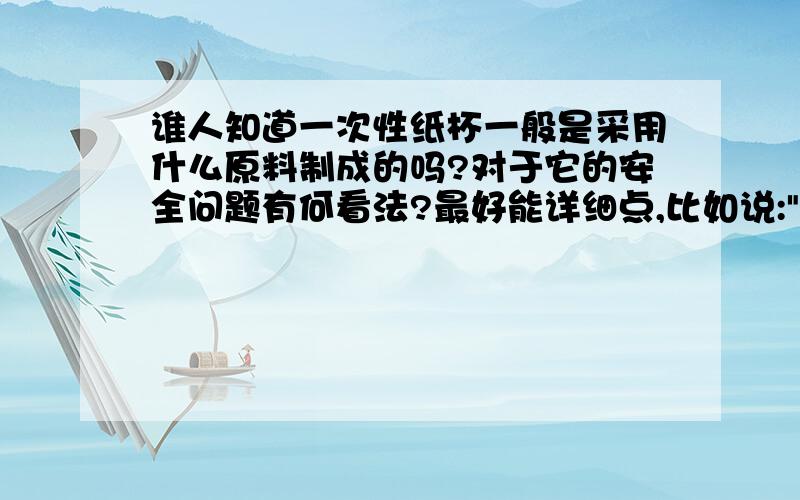 谁人知道一次性纸杯一般是采用什么原料制成的吗?对于它的安全问题有何看法?最好能详细点,比如说: