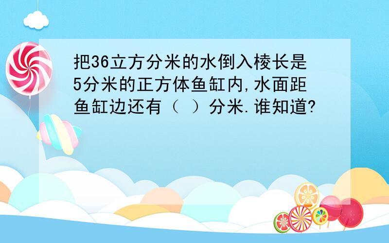 把36立方分米的水倒入棱长是5分米的正方体鱼缸内,水面距鱼缸边还有（ ）分米.谁知道?