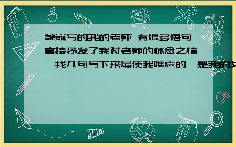 魏巍写的我的老师 有很多语句直接抒发了我对老师的怀念之情,找几句写下来最使我难忘的,是我的女教师蔡芸芝先生.　　她是我的二年级、三年级和四年级前一学期的教师.现在回想起来,她