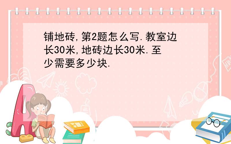 铺地砖,第2题怎么写.教室边长30米,地砖边长30米.至少需要多少块.