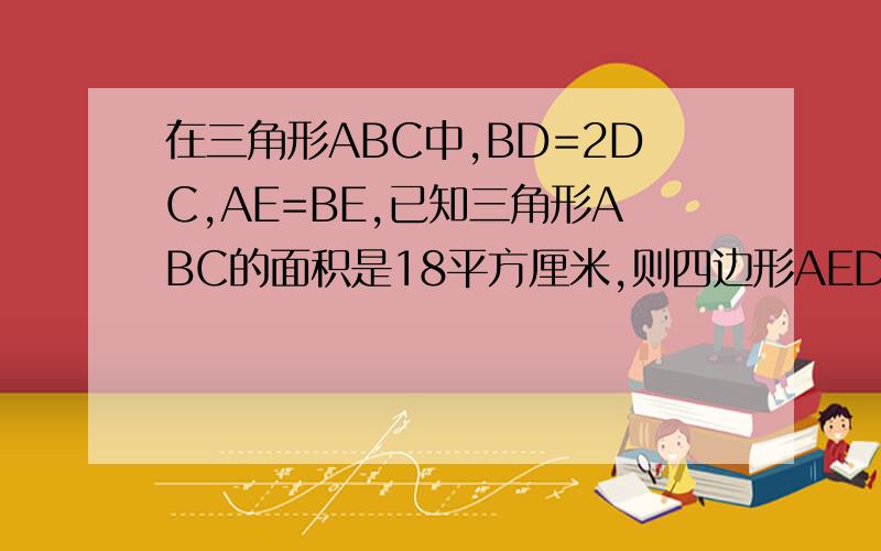 在三角形ABC中,BD=2DC,AE=BE,已知三角形ABC的面积是18平方厘米,则四边形AEDC的面积等于多少平方厘米?A/ \E/ \/\ \/ \ \ / \ \ B ------D------C 此图需手画纸上为准,