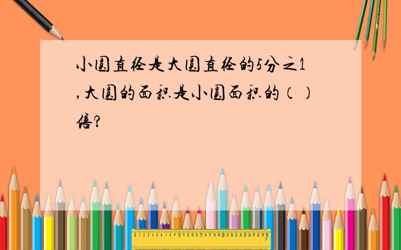 小圆直径是大圆直径的5分之1,大圆的面积是小圆面积的（）倍?