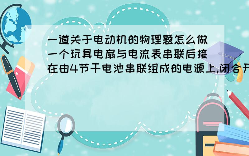 一道关于电动机的物理题怎么做一个玩具电扇与电流表串联后接在由4节干电池串联组成的电源上,闭合开关后电扇未工作,这时电流表的读数为5A,检查发现电风扇的叶片被卡住了.排除故障后,