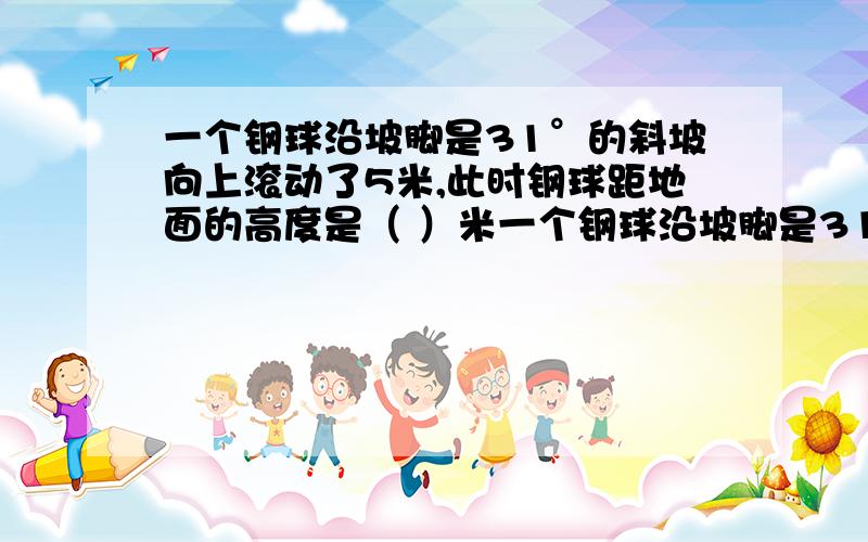 一个钢球沿坡脚是31°的斜坡向上滚动了5米,此时钢球距地面的高度是（ ）米一个钢球沿坡脚是31°的斜坡向上滚动了5米,此时钢球距地面的高度是（ ）米A 5/sin31° B 5cos31° C 5tan31° D 5sin31°