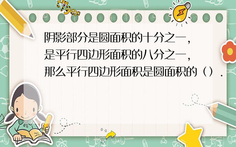 阴影部分是圆面积的十分之一,是平行四边形面积的八分之一,那么平行四边形面积是圆面积的（）.