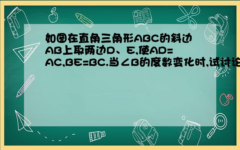 如图在直角三角形ABC的斜边AB上取两边D、E,使AD=AC,BE=BC.当∠B的度数变化时,试讨论∠DCE如何变化?快当天解决