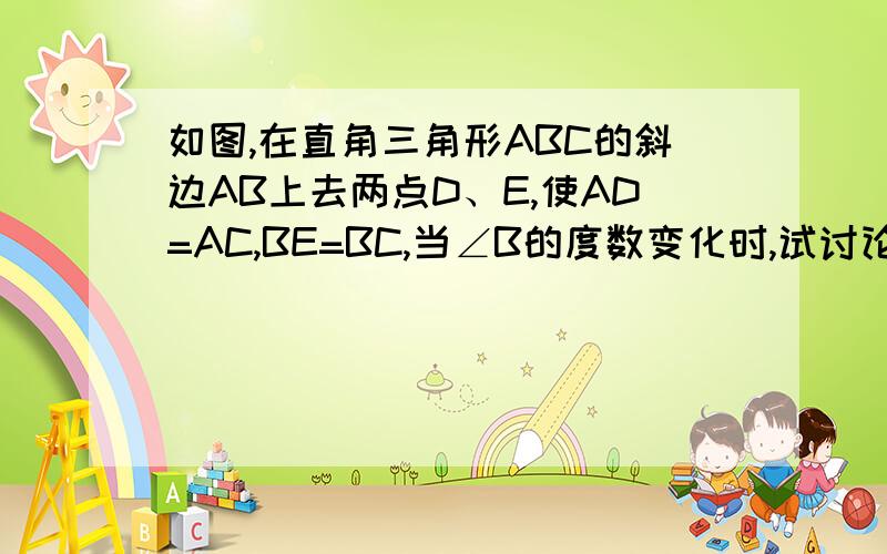 如图,在直角三角形ABC的斜边AB上去两点D、E,使AD=AC,BE=BC,当∠B的度数变化时,试讨论∠DCE如何变化?说明你的根据.