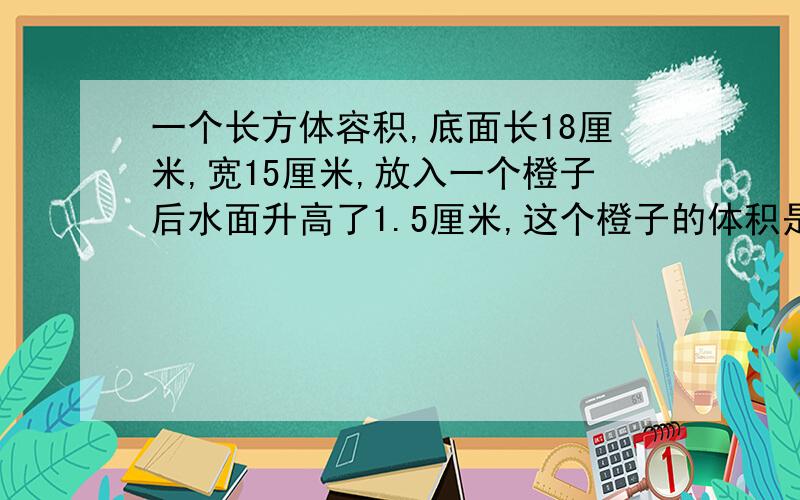 一个长方体容积,底面长18厘米,宽15厘米,放入一个橙子后水面升高了1.5厘米,这个橙子的体积是多少