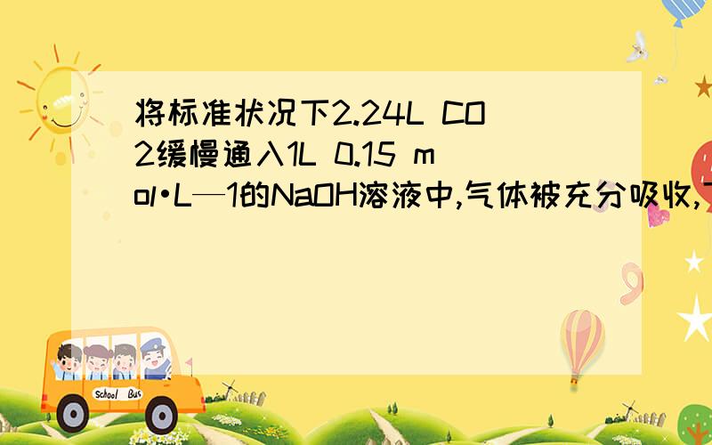 将标准状况下2.24L CO2缓慢通入1L 0.15 mol•L—1的NaOH溶液中,气体被充分吸收,下列关系不正确的是 A．c(Na+)+c(H+)=c(OH—)+c(HCO3—)+2c(CO32—)B．2c(Na+)=3[c(H2CO3)+c(HCO3—)+c(CO32—)] C．c(Na+) > c(CO32—) > c