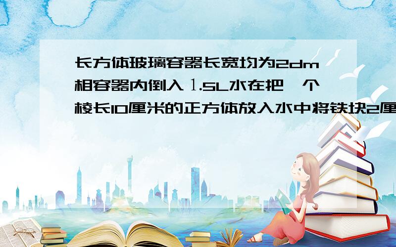 长方体玻璃容器长宽均为2dm相容器内倒入⒈5L水在把一个棱长10厘米的正方体放入水中将铁块2厘米水面下降多少