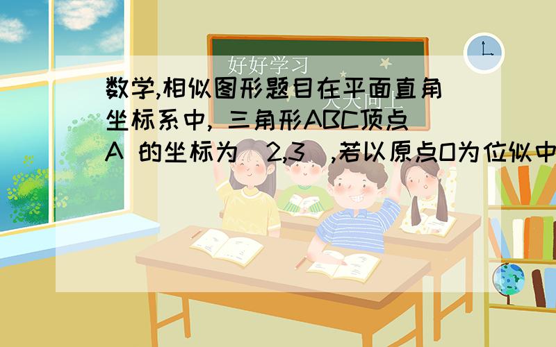 数学,相似图形题目在平面直角坐标系中, 三角形ABC顶点A 的坐标为（2,3）,若以原点O为位似中心,画△ABC的位似图形△A'B'C' ,使△ABC 与△A'B'C'  的相似比等于1/2 ,则点A‘的坐标为多少?（计算步