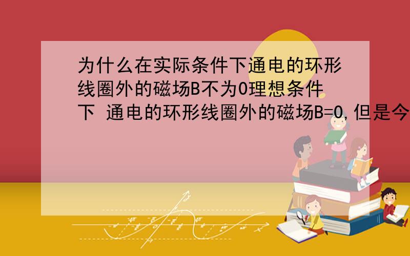 为什么在实际条件下通电的环形线圈外的磁场B不为0理想条件下 通电的环形线圈外的磁场B=0,但是今天上课教授说其实 在实际条件下环形线圈外的磁场B 可以测得,只是相比环形线圈内的磁场