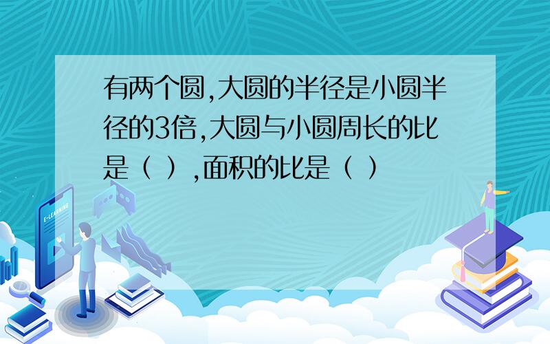 有两个圆,大圆的半径是小圆半径的3倍,大圆与小圆周长的比是（ ）,面积的比是（ ）