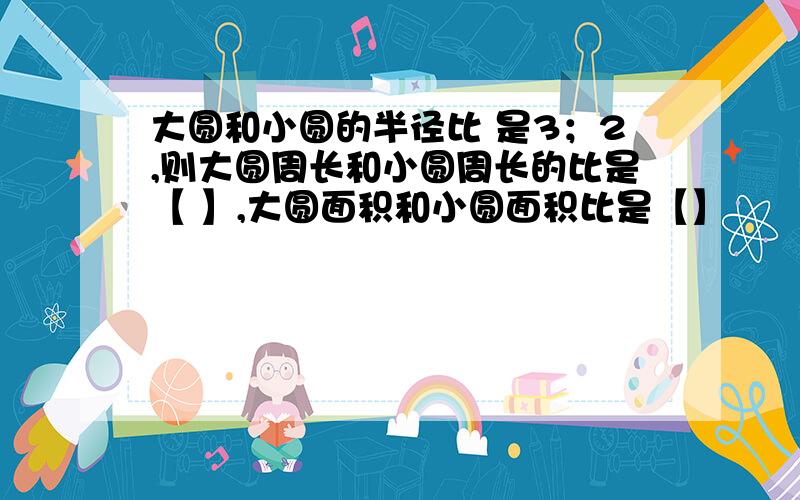 大圆和小圆的半径比 是3；2,则大圆周长和小圆周长的比是【 】,大圆面积和小圆面积比是【】