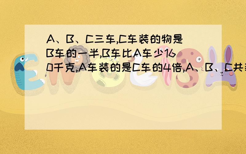 A、B、C三车,C车装的物是B车的一半,B车比A车少160千克,A车装的是C车的4倍,A、B、C共装货物多少千克?