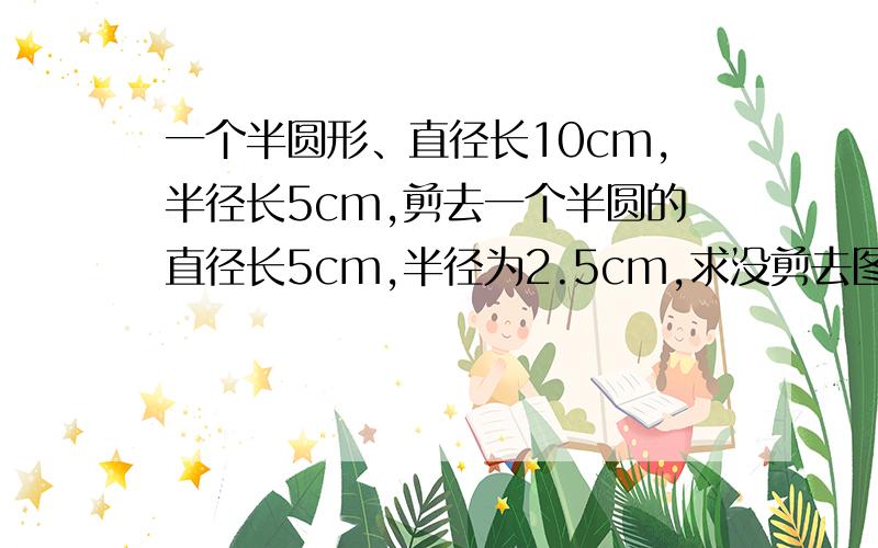 一个半圆形、直径长10cm,半径长5cm,剪去一个半圆的直径长5cm,半径为2.5cm,求没剪去图形的周长.