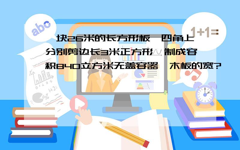 一块26米的长方形板,四角上分别剪边长3米正方形,制成容积840立方米无盖容器,木板的宽?