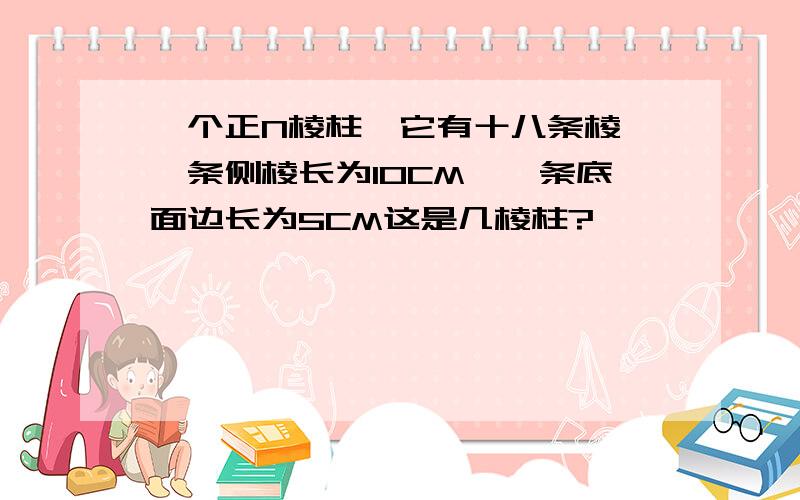 一个正N棱柱,它有十八条棱,一条侧棱长为10CM,一条底面边长为5CM这是几棱柱?