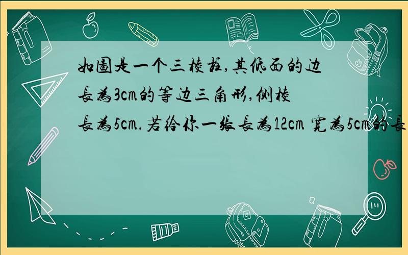 如图是一个三棱柱,其低面的边长为3cm的等边三角形,侧棱长为5cm.若给你一张长为12cm 宽为5cm的长方形纸片.问能否糊出一个有底无盖符合条件的三棱柱?