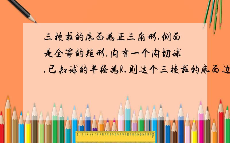 三棱柱的底面为正三角形,侧面是全等的矩形,内有一个内切球,已知球的半径为R,则这个三棱柱的底面边长为?