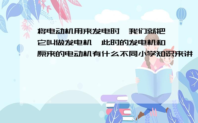 将电动机用来发电时,我们就把它叫做发电机,此时的发电机和原来的电动机有什么不同小学知识来讲