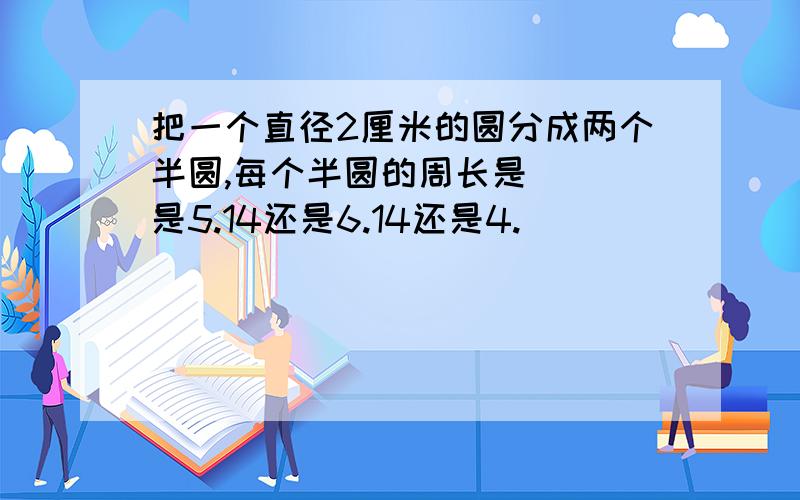 把一个直径2厘米的圆分成两个半圆,每个半圆的周长是( )是5.14还是6.14还是4.