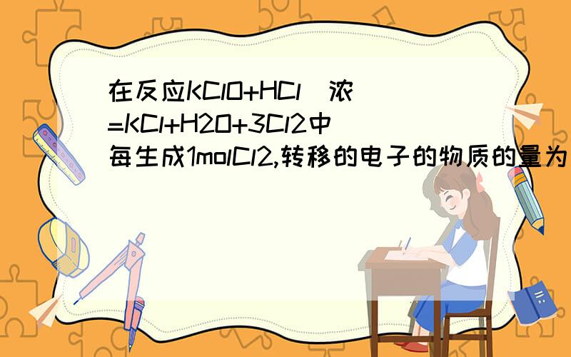 在反应KClO+HCl(浓）=KCl+H2O+3Cl2中每生成1molCl2,转移的电子的物质的量为 ,被氧化的Hcl的物质的量为在一定条件下,PbO2与Cr3+反应,产物是Cr2O7 2-和Pb2+,则与1molCr3+反应所需PbO2的物质的量为