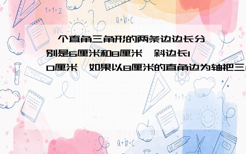 一个直角三角形的两条边边长分别是6厘米和8厘米,斜边长10厘米,如果以8厘米的直角边为轴把三角形旋转一周,得到一个圆锥,这个圆锥的高是（ ）厘米,底面半径是（ ）厘米,体积是（ ）立方