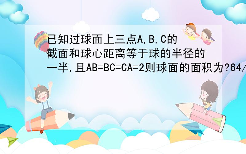 已知过球面上三点A,B,C的截面和球心距离等于球的半径的一半,且AB=BC=CA=2则球面的面积为?64/9×派为什么,请详细回答,