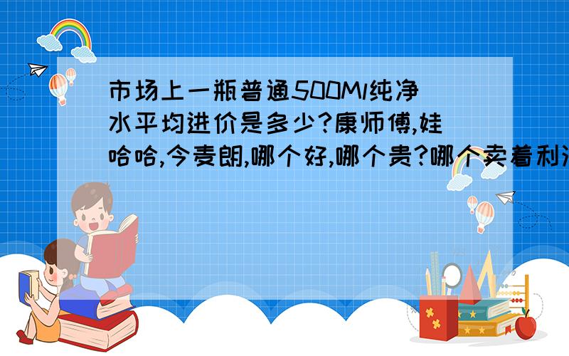 市场上一瓶普通500Ml纯净水平均进价是多少?康师傅,娃哈哈,今麦朗,哪个好,哪个贵?哪个卖着利润大?其实饮料如果有懂行的不妨介绍一下!我想卖水.