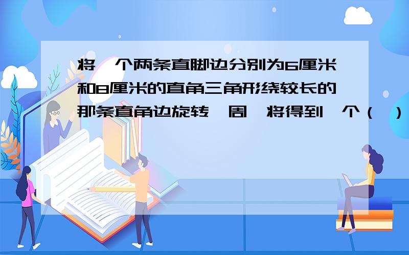 将一个两条直脚边分别为6厘米和8厘米的直角三角形绕较长的那条直角边旋转一周,将得到一个（ ）,这个图形的体积是（ ）立方厘米