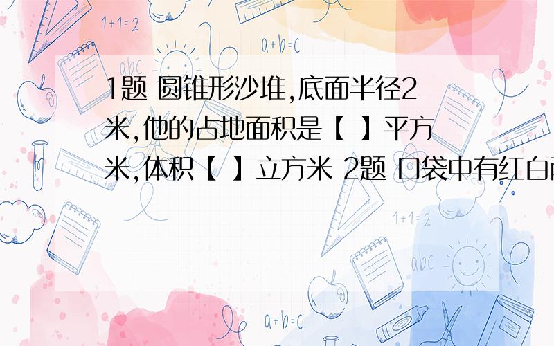 1题 圆锥形沙堆,底面半径2米,他的占地面积是【 】平方米,体积【 】立方米 2题 口袋中有红白两种球各4个,如果每次任意摸出一个球,要使摸出红球的可能性是五分之二,应该往口袋里放【 】个