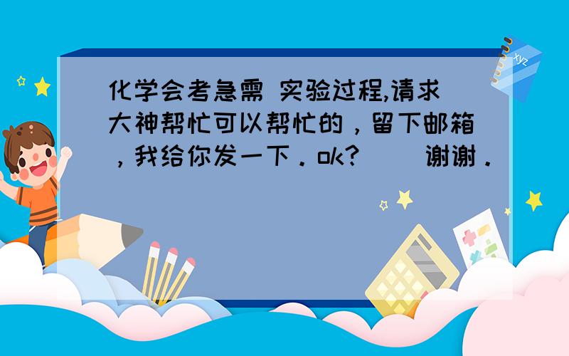 化学会考急需 实验过程,请求大神帮忙可以帮忙的，留下邮箱，我给你发一下。ok？    谢谢。