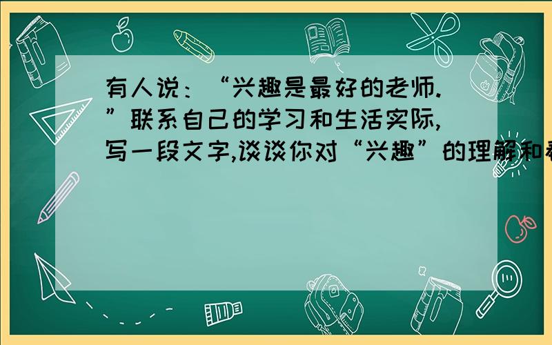 有人说：“兴趣是最好的老师.”联系自己的学习和生活实际,写一段文字,谈谈你对“兴趣”的理解和看法.急用!急用!急用!急用!急用!