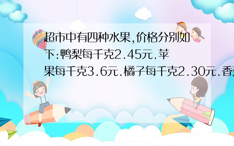 超市中有四种水果,价格分别如下:鸭梨每千克2.45元.苹果每千克3.6元.橘子每千克2.30元.香蕉每千克2.15元.1.李叔叔有20元,打算买三种水果,请你帮李叔叔设计一种能买最多水果的方案,可以怎么买