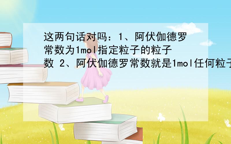 这两句话对吗：1、阿伏伽德罗常数为1mol指定粒子的粒子数 2、阿伏伽德罗常数就是1mol任何粒子的粒子数这两句话对吗：1、阿伏伽德罗常数为1mol指定粒子的粒子数 2、阿伏伽德罗常数就是1mol