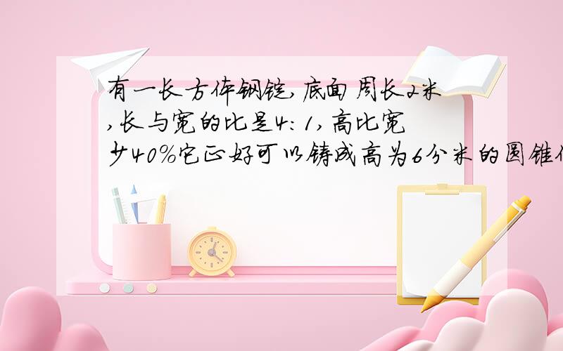 有一长方体钢锭,底面周长2米,长与宽的比是4:1,高比宽少40％它正好可以铸成高为6分米的圆锥体,圆锥体的底面