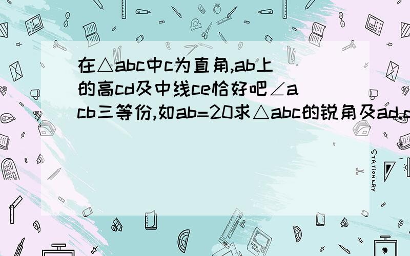 在△abc中c为直角,ab上的高cd及中线ce恰好吧∠acb三等份,如ab=20求△abc的锐角及ad.de.eb.