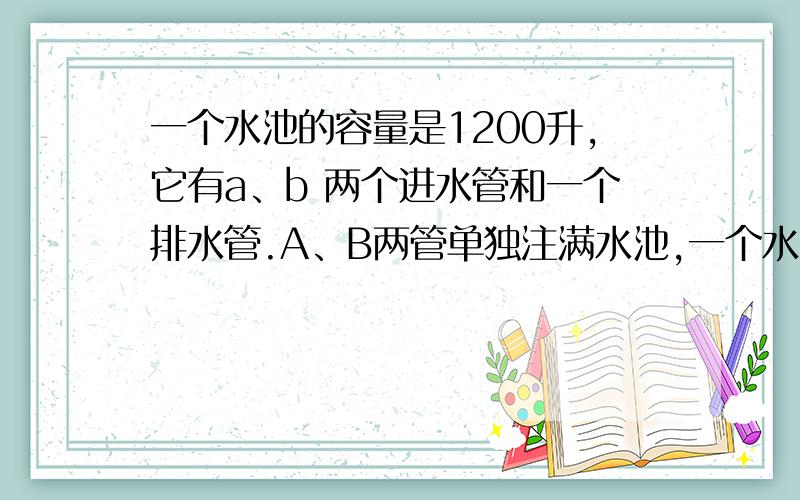 一个水池的容量是1200升,它有a、b 两个进水管和一个排水管.A、B两管单独注满水池,一个水池的容量是1200升,它有A、B两个进水管和一个排水管.A、B两管单独注满水池分别要9小时和10小时.现水