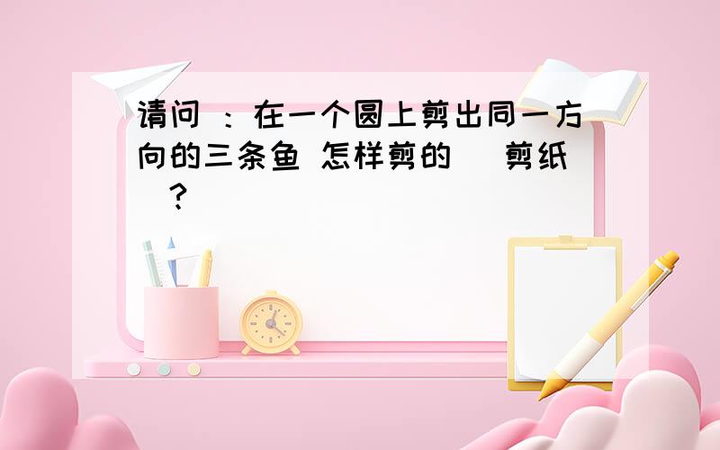 请问 ：在一个圆上剪出同一方向的三条鱼 怎样剪的 （剪纸）?