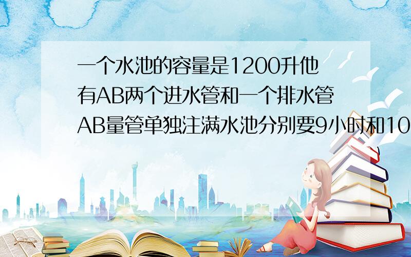 一个水池的容量是1200升他有AB两个进水管和一个排水管AB量管单独注满水池分别要9小时和10小时现水池中存有一部分水如果A管单进水而排水管同时排水则3小时可把水池放空如果AB两管一起进