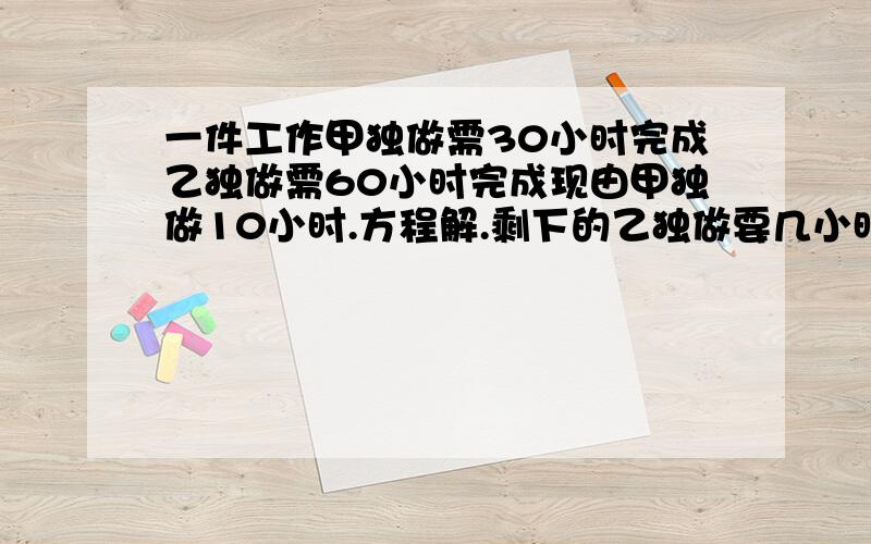 一件工作甲独做需30小时完成乙独做需60小时完成现由甲独做10小时.方程解.剩下的乙独做要几小时完成剩下的由甲乙合作还需多少小时完成