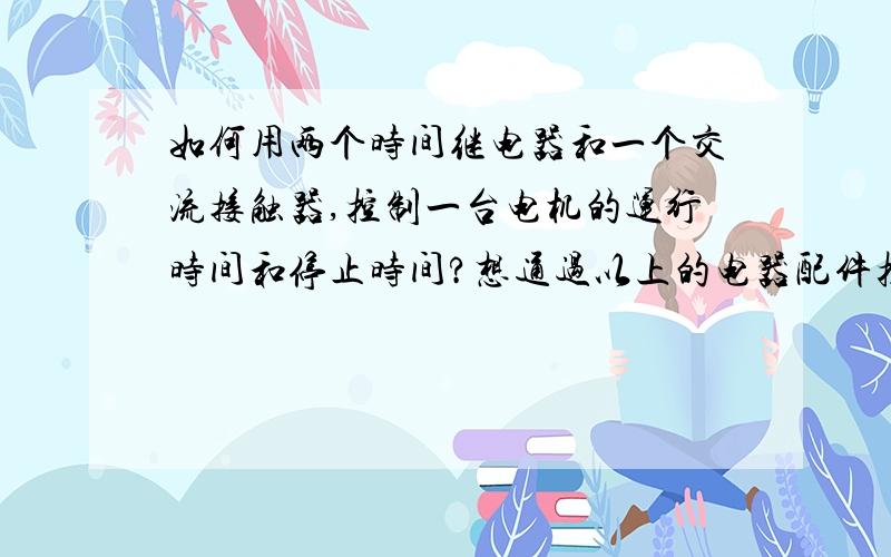 如何用两个时间继电器和一个交流接触器,控制一台电机的运行时间和停止时间?想通过以上的电器配件控制一台电机运行一小时,然后停止五分钟后又运行一小时,再停止五分钟.以此循环.希望