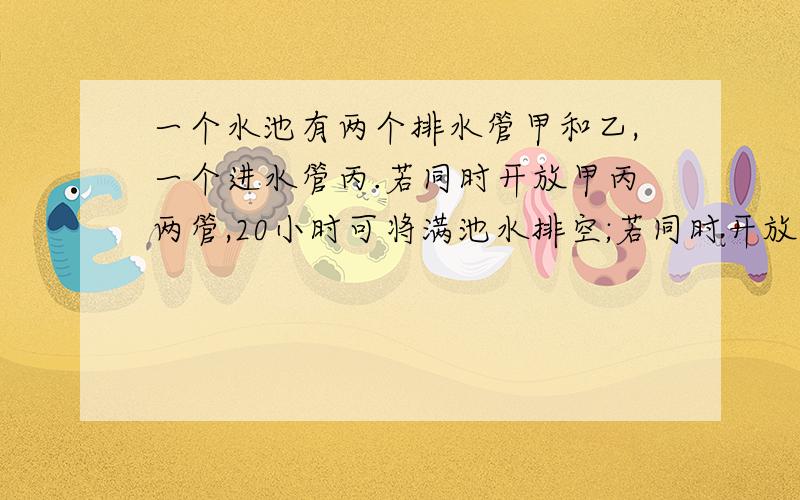 一个水池有两个排水管甲和乙,一个进水管丙.若同时开放甲丙两管,20小时可将满池水排空;若同时开放乙丙两管,30小时可将满池水排空; 若单独开丙管,60小时可将空池注满.若同时打开甲乙丙三