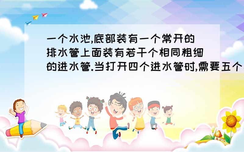 一个水池,底部装有一个常开的排水管上面装有若干个相同粗细的进水管.当打开四个进水管时,需要五个小时才能注满水池；当打开两个进水管时需要15个小时才能注满水池.问；现在要用两个