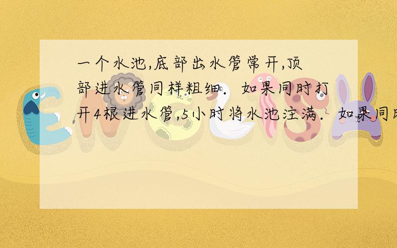 一个水池,底部出水管常开,顶部进水管同样粗细．如果同时打开4根进水管,5小时将水池注满．如果同时打开2根进水管,15小时将水池注满．如果人将水池3小时注满,请问,至少要同时打开多少根