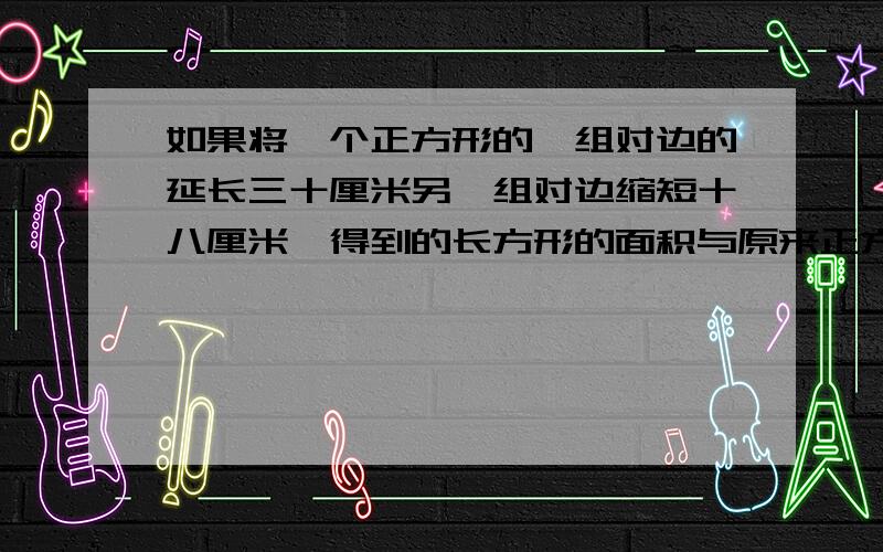 如果将一个正方形的一组对边的延长三十厘米另一组对边缩短十八厘米,得到的长方形的面积与原来正方形的面积相等.原来正方形的面积是多少?1