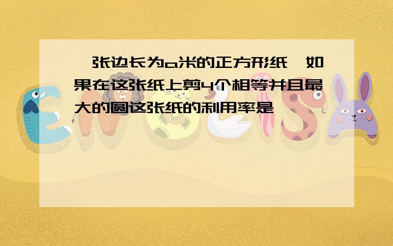 一张边长为a米的正方形纸,如果在这张纸上剪4个相等并且最大的圆这张纸的利用率是